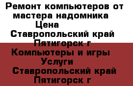 Ремонт компьютеров от мастера-надомника › Цена ­ 1 000 - Ставропольский край, Пятигорск г. Компьютеры и игры » Услуги   . Ставропольский край,Пятигорск г.